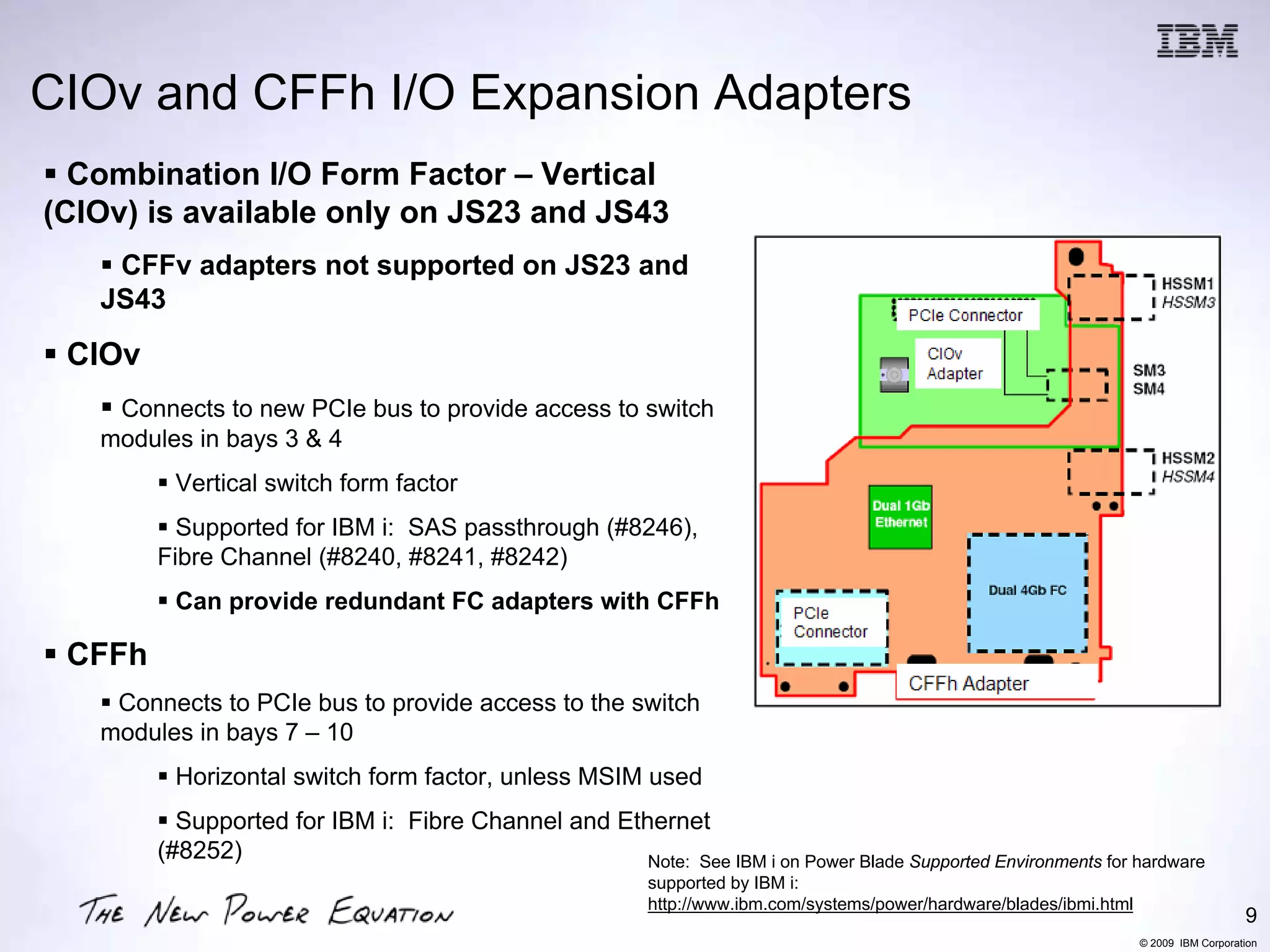 CIOv and CFFh I/O Expansion Adapters
  Combination I/O Form Factor – Vertical
(CIOv) is available only on JS23 and JS43
    CFFv adapters not supported on JS23 and
   JS43
 CIOv
    Connects to new PCIe bus to provide access to switch
   modules in bays 3 & 4
         Vertical switch form factor
          Supported for IBM i: SAS passthrough (#8246),
        Fibre Channel (#8240, #8241, #8242)
         Can provide redundant FC adapters with CFFh

 CFFh
    Connects to PCIe bus to provide access to the switch
   modules in bays 7 – 10
         Horizontal switch form factor, unless MSIM used
          Supported for IBM i: Fibre Channel and Ethernet
        (#8252)                                     Note: See IBM i on Power Blade Supported Environments for hardware
                                                           supported by IBM i:
                                                           http://www.ibm.com/systems/power/hardware/blades/ibmi.html
                                                                                                                                           9
                                                                                                                        © 2009 IBM Corporation
 