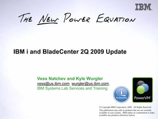 IBM i and BladeCenter 2Q 2009 Update



       Vess Natchev and Kyle Wurgler
       vess@us.ibm.com, wurgler@us.ibm.com,
       IBM Systems Lab Services and Training



                                      8 Copyright IBM Corporation, 2009. All Rights Reserved.
                                      This publication may refer to products that are not currently
                                      available in your country. IBM makes no commitment to make
                                      available any products referred to herein.
 