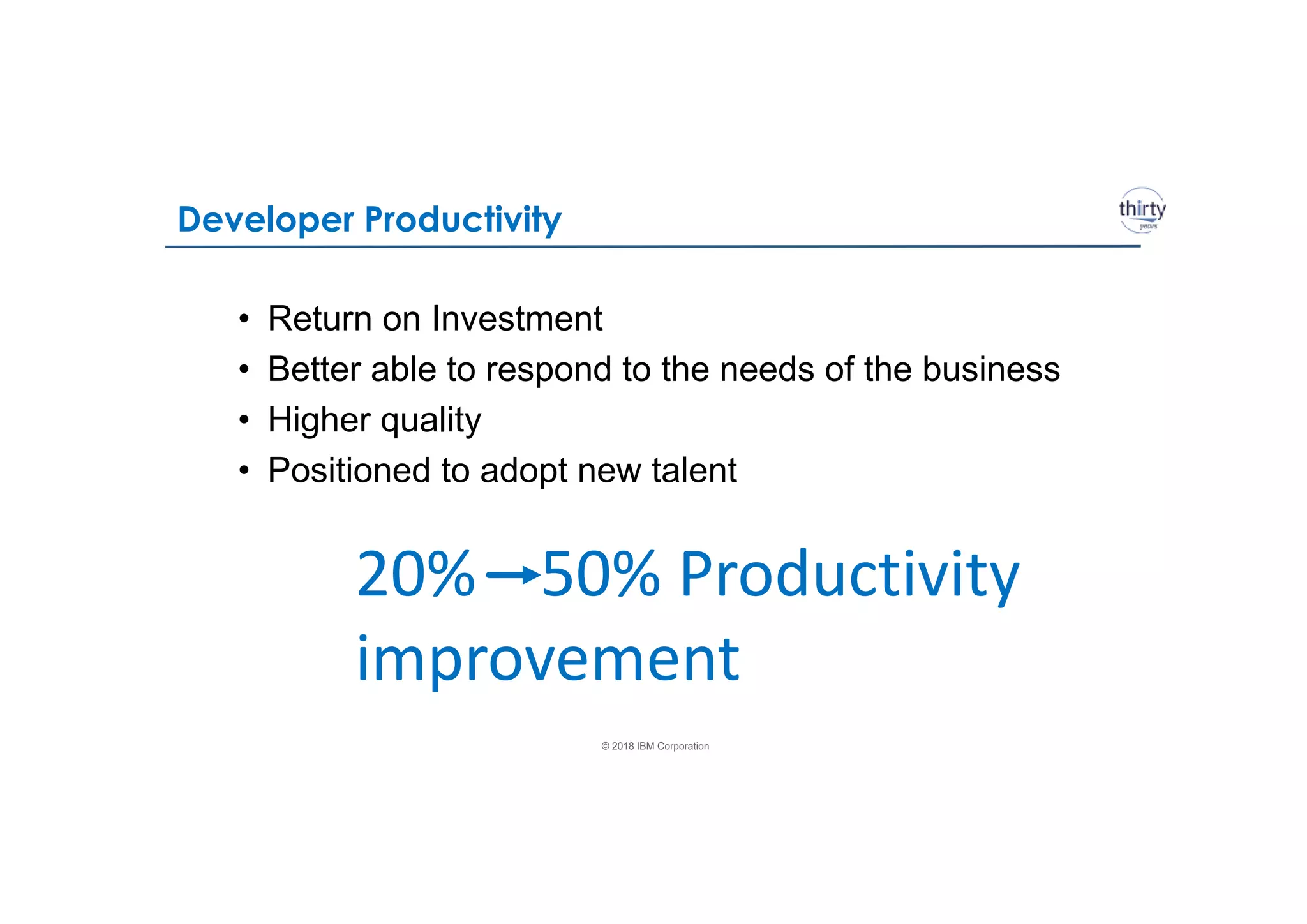 © 2018 IBM Corporation
Developer Productivity
• Return on Investment
• Better able to respond to the needs of the business
• Higher quality
• Positioned to adopt new talent
20% 50% Productivity
improvement
 