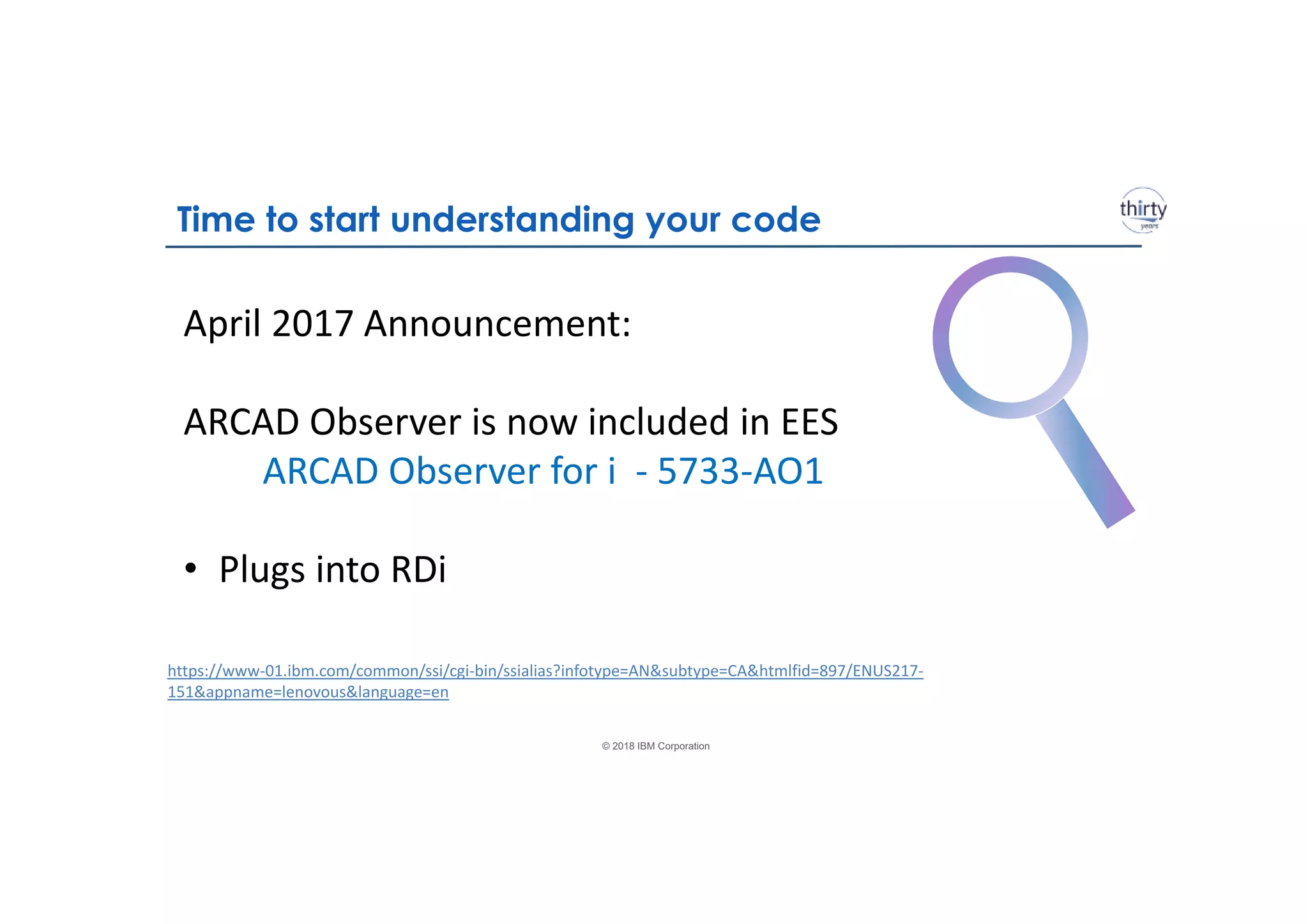 © 2018 IBM Corporation
April 2017 Announcement:
ARCAD Observer is now included in EES
ARCAD Observer for i - 5733-AO1
• Plugs into RDi
https://www-01.ibm.com/common/ssi/cgi-bin/ssialias?infotype=AN&subtype=CA&htmlfid=897/ENUS217-
151&appname=lenovous&language=en
Time to start understanding your code
 