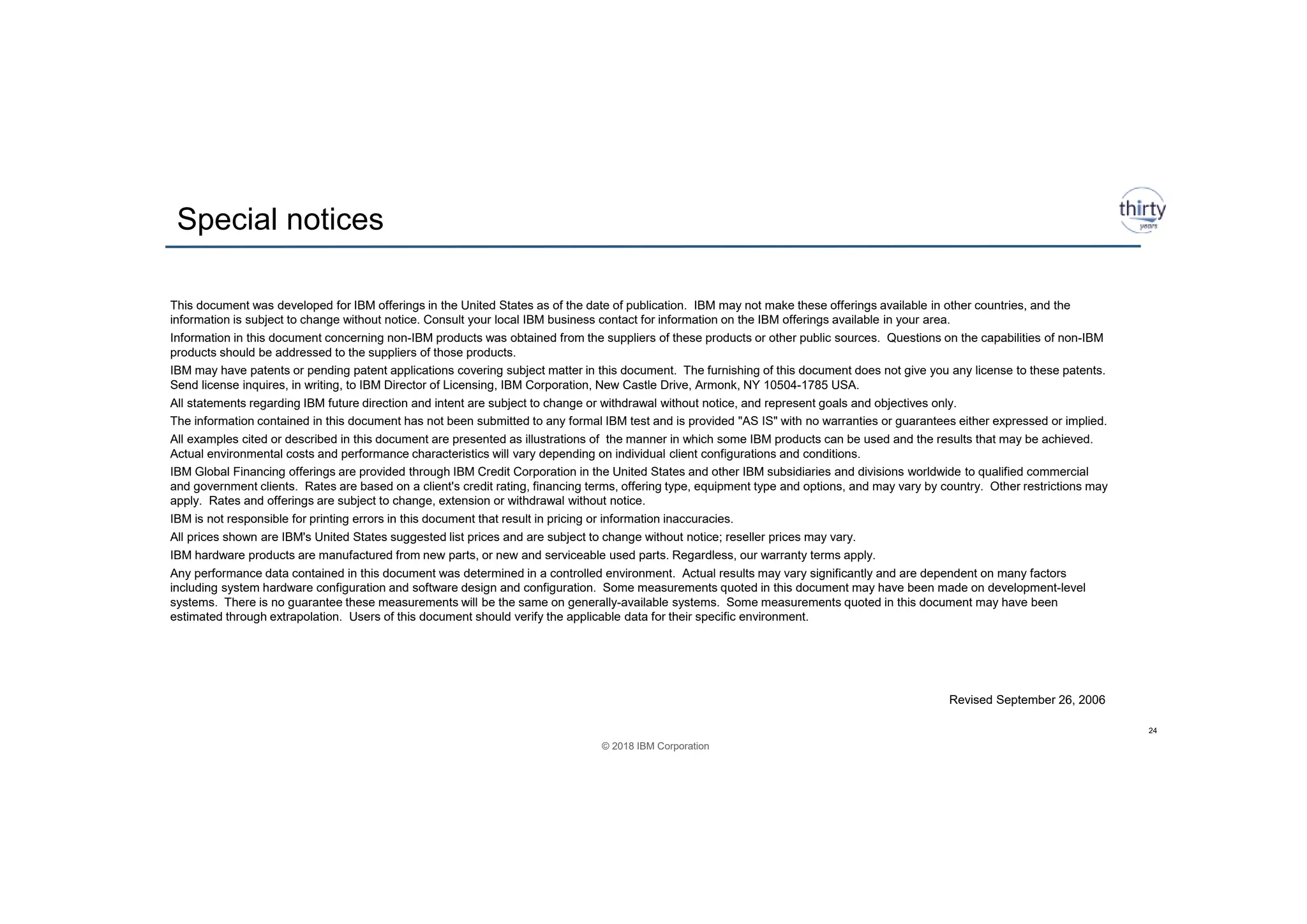 © 2018 IBM Corporation
Special notices
24
This document was developed for IBM offerings in the United States as of the date of publication. IBM may not make these offerings available in other countries, and the
information is subject to change without notice. Consult your local IBM business contact for information on the IBM offerings available in your area.
Information in this document concerning non-IBM products was obtained from the suppliers of these products or other public sources. Questions on the capabilities of non-IBM
products should be addressed to the suppliers of those products.
IBM may have patents or pending patent applications covering subject matter in this document. The furnishing of this document does not give you any license to these patents.
Send license inquires, in writing, to IBM Director of Licensing, IBM Corporation, New Castle Drive, Armonk, NY 10504-1785 USA.
All statements regarding IBM future direction and intent are subject to change or withdrawal without notice, and represent goals and objectives only.
The information contained in this document has not been submitted to any formal IBM test and is provided "AS IS" with no warranties or guarantees either expressed or implied.
All examples cited or described in this document are presented as illustrations of the manner in which some IBM products can be used and the results that may be achieved.
Actual environmental costs and performance characteristics will vary depending on individual client configurations and conditions.
IBM Global Financing offerings are provided through IBM Credit Corporation in the United States and other IBM subsidiaries and divisions worldwide to qualified commercial
and government clients. Rates are based on a client's credit rating, financing terms, offering type, equipment type and options, and may vary by country. Other restrictions may
apply. Rates and offerings are subject to change, extension or withdrawal without notice.
IBM is not responsible for printing errors in this document that result in pricing or information inaccuracies.
All prices shown are IBM's United States suggested list prices and are subject to change without notice; reseller prices may vary.
IBM hardware products are manufactured from new parts, or new and serviceable used parts. Regardless, our warranty terms apply.
Any performance data contained in this document was determined in a controlled environment. Actual results may vary significantly and are dependent on many factors
including system hardware configuration and software design and configuration. Some measurements quoted in this document may have been made on development-level
systems. There is no guarantee these measurements will be the same on generally-available systems. Some measurements quoted in this document may have been
estimated through extrapolation. Users of this document should verify the applicable data for their specific environment.
Revised September 26, 2006
 