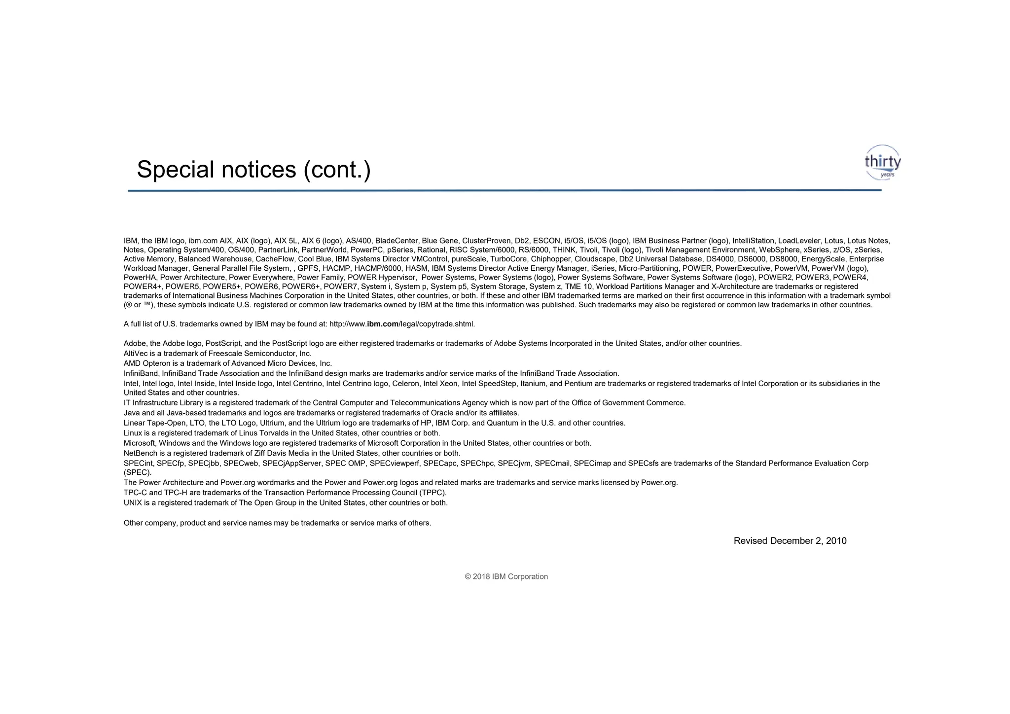 © 2018 IBM Corporation
Special notices (cont.)
25
IBM, the IBM logo, ibm.com AIX, AIX (logo), AIX 5L, AIX 6 (logo), AS/400, BladeCenter, Blue Gene, ClusterProven, Db2, ESCON, i5/OS, i5/OS (logo), IBM Business Partner (logo), IntelliStation, LoadLeveler, Lotus, Lotus Notes,
Notes, Operating System/400, OS/400, PartnerLink, PartnerWorld, PowerPC, pSeries, Rational, RISC System/6000, RS/6000, THINK, Tivoli, Tivoli (logo), Tivoli Management Environment, WebSphere, xSeries, z/OS, zSeries,
Active Memory, Balanced Warehouse, CacheFlow, Cool Blue, IBM Systems Director VMControl, pureScale, TurboCore, Chiphopper, Cloudscape, Db2 Universal Database, DS4000, DS6000, DS8000, EnergyScale, Enterprise
Workload Manager, General Parallel File System, , GPFS, HACMP, HACMP/6000, HASM, IBM Systems Director Active Energy Manager, iSeries, Micro-Partitioning, POWER, PowerExecutive, PowerVM, PowerVM (logo),
PowerHA, Power Architecture, Power Everywhere, Power Family, POWER Hypervisor, Power Systems, Power Systems (logo), Power Systems Software, Power Systems Software (logo), POWER2, POWER3, POWER4,
POWER4+, POWER5, POWER5+, POWER6, POWER6+, POWER7, System i, System p, System p5, System Storage, System z, TME 10, Workload Partitions Manager and X-Architecture are trademarks or registered
trademarks of International Business Machines Corporation in the United States, other countries, or both. If these and other IBM trademarked terms are marked on their first occurrence in this information with a trademark symbol
(® or ™), these symbols indicate U.S. registered or common law trademarks owned by IBM at the time this information was published. Such trademarks may also be registered or common law trademarks in other countries.
A full list of U.S. trademarks owned by IBM may be found at: http://www.ibm.com/legal/copytrade.shtml.
Adobe, the Adobe logo, PostScript, and the PostScript logo are either registered trademarks or trademarks of Adobe Systems Incorporated in the United States, and/or other countries.
AltiVec is a trademark of Freescale Semiconductor, Inc.
AMD Opteron is a trademark of Advanced Micro Devices, Inc.
InfiniBand, InfiniBand Trade Association and the InfiniBand design marks are trademarks and/or service marks of the InfiniBand Trade Association.
Intel, Intel logo, Intel Inside, Intel Inside logo, Intel Centrino, Intel Centrino logo, Celeron, Intel Xeon, Intel SpeedStep, Itanium, and Pentium are trademarks or registered trademarks of Intel Corporation or its subsidiaries in the
United States and other countries.
IT Infrastructure Library is a registered trademark of the Central Computer and Telecommunications Agency which is now part of the Office of Government Commerce.
Java and all Java-based trademarks and logos are trademarks or registered trademarks of Oracle and/or its affiliates.
Linear Tape-Open, LTO, the LTO Logo, Ultrium, and the Ultrium logo are trademarks of HP, IBM Corp. and Quantum in the U.S. and other countries.
Linux is a registered trademark of Linus Torvalds in the United States, other countries or both.
Microsoft, Windows and the Windows logo are registered trademarks of Microsoft Corporation in the United States, other countries or both.
NetBench is a registered trademark of Ziff Davis Media in the United States, other countries or both.
SPECint, SPECfp, SPECjbb, SPECweb, SPECjAppServer, SPEC OMP, SPECviewperf, SPECapc, SPEChpc, SPECjvm, SPECmail, SPECimap and SPECsfs are trademarks of the Standard Performance Evaluation Corp
(SPEC).
The Power Architecture and Power.org wordmarks and the Power and Power.org logos and related marks are trademarks and service marks licensed by Power.org.
TPC-C and TPC-H are trademarks of the Transaction Performance Processing Council (TPPC).
UNIX is a registered trademark of The Open Group in the United States, other countries or both.
Other company, product and service names may be trademarks or service marks of others.
Revised December 2, 2010
 