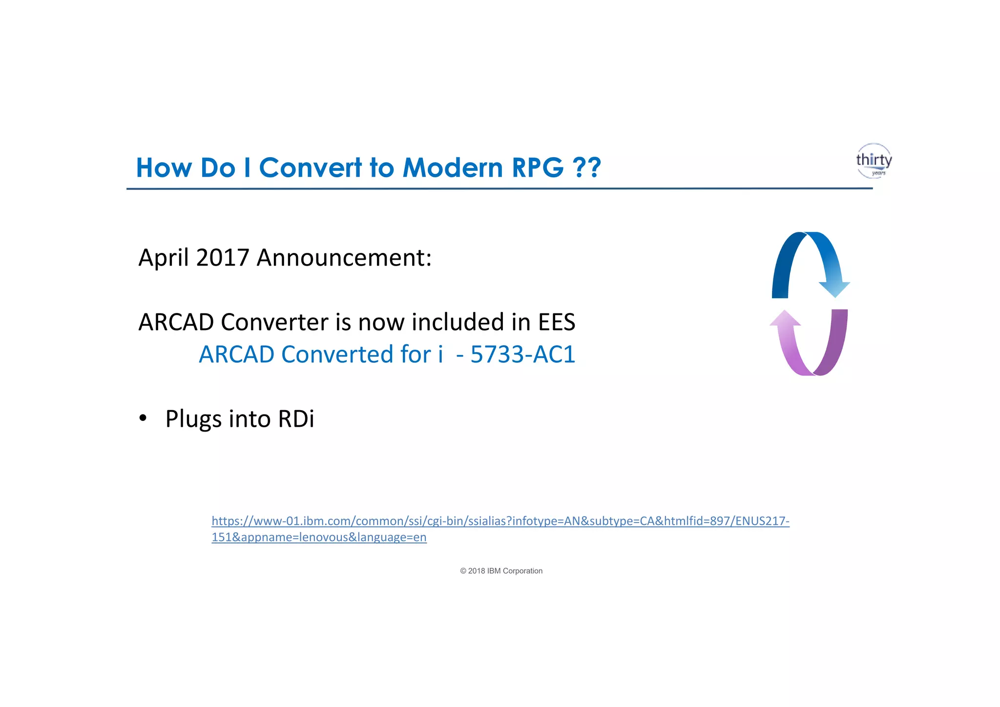 © 2018 IBM Corporation
April 2017 Announcement:
ARCAD Converter is now included in EES
ARCAD Converted for i - 5733-AC1
• Plugs into RDi
https://www-01.ibm.com/common/ssi/cgi-bin/ssialias?infotype=AN&subtype=CA&htmlfid=897/ENUS217-
151&appname=lenovous&language=en
How Do I Convert to Modern RPG ??
 
