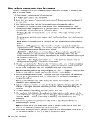 Fixing hardware resource names after a data migration
Following a data migration, you may have hardware resources that are in different locations than they
were on your source server.
To fix these hardware resource names, follow these steps:
1. At the IBM i command line, enter WRKHDWPRD.
2. On the Work with Hardware Products display, select option 5 (Change description label locations)
and press Enter.
3. Read the information about the Using Change Label Locations display and press Enter.
4. Compare the label information on the display with the source server's label locations. Label
information matches if the Label column on the display matches that of the source server. Label
information does not match if any one of the following is true:
• The display has label information, but the source server did not have label information in that
location.
• The source server label information does not match the information found in the Label column on
the display.
• *NONE appears in the Label column on the display, and there is label information for the source
server.
Note: When *NONE appears in the Label column for a controller or device that was added or
upgraded, select option 2 (Change). Then select the correct label description from the list provided.
If you experience any problems, call your service provider.
• *INCORRECT or *INVALID appears in the Label column. This means that the type and model
number of the hardware resource information does not match the type and model of the
configuration description that is currently associated with that resource. The server cannot vary on
the configuration description.
• *INCORRECT -- where the physical location is also ' **'. This identifies a controller or device
description that no longer has a valid resource on the server.
5. If there are any locations where the server label information is not the same as the (physical) label,
on the Change Description Label Locations display, type 2 in the Opt column for each location that
requires a label change. Press Enter. The Change Description Label display appears.
Note: You may make more than one selection at a time, but if More... appears on the bottom of the
display, do not press Enter. Instead, page forward to select the remaining labels.
6. A list of possible label names is shown. To select the label name (on the display) that matches the
label that was on the source server, type 1 in the Opt column for each location that you want to
change and press Enter.
Note: If you cannot find the label (on the display) that matches the label on the source server,
contact your service representative.
7. If you chose to change more than one label, the Change Description Label display appears for the
next label. A message at the bottom of the display indicates whether the previous change was
successful.
8. For all the labels that need a change, repeat the previous three steps.
9. After you change the last label, the Change Description Label Locations display appears with the
updated information. A message at the bottom of the display indicates whether the last change was
successful. If More... appears on the bottom of the display, scroll forward to view more
information.
10. Press the F17 key on the Change Description Label display to request a printout of the new
information for your records.
Note: The printout will be in the default output queue for your workstation. You can print it later
when you vary on your printer devices and start printer writers.
11. Verify that the labels on the printout match the labels in the Label column on your source server. If
you find any errors, go back to step “5” on page 10 and repeat the steps.
10 IBM i: Data migrations
 