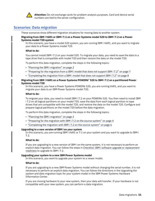 Attention: Do not exchange cards for problem analysis purposes. Card and device serial
numbers are tied to the server configuration.
Scenarios: Data migration
These scenarios show different migration situations for moving data to another system.
Migrating from IBM i V6R1 or IBM i 7.1 on a Power Systems model 520 to IBM i 7.2 on a Power
Systems model 720 system
In this scenario, you have a model 520 system, you are running IBM i V6R1, and you want to migrate
your data to a Power Systems model 720.
What to do:
You cannot install IBM i 7.2 on your model 520. To migrate your data, you need to save the data to a
tape drive that is compatible with model 720 and then restore the data on the model 720.
To perform this data migration, complete the steps in the following topics:
• “Planning the IBM i migration” on page 2
• “Preparing for the migration from a IBM i model that does not support IBM i 7.2” on page 7
• “Completing the migration from a IBM i model that does not support IBM i 7.2” on page 8
Migrating from IBM i V6R1 on a Power Systems POWER6® 520 to IBM i 7.2 on a partitioned Power
Systems model 720
In this scenario, you have a Power Systems POWER6 520, you are running V6R1, and you want to
migrate your data to an IBM Power Systems model 720.
What to do:
To migrate your data, you need to install IBM i 7.2 on your POWER6 520. You then need to install IBM
i 7.2 on all logical partitions on your model 720, save the data from each logical partition to tape
drives that are compatible with the model 720, and restore the data on the model 720. Configure and
prepare logical partitions on the model 720 before the data migration.
To perform this data migration, complete the steps in the following topics:
• “Planning the IBM i migration” on page 2
• “Preparing for the migration with IBM i 7.2 on the source system” on page 4
• “Completing the migration with IBM i 7.2 on the source system” on page 6
Upgrading to a new version of IBM i on your system
In this scenario, you are running IBM i V6R1 or 7.1 on your system and you want to upgrade to IBM i
7.2.
What to do:
If you are upgrading to a new version of IBM i on the same system, it is not necessary to perform an
explicit data migration. You can follow the steps in Checklist: IBM i software upgrade or replacement
readiness to upgrade to IBM i 7.2.
Upgrading your system to a new IBM Power Systems model
In this scenario, you want to upgrade your system to a newer model.
What to do:
If you are upgrading to a new IBM Power Systems model without changing the serial number, it is not
necessary to perform an explicit data migration. You can follow the directions in the Upgrading the
system and data migration topic for your system model in the IBM Power Systems Hardware
Information Center.
If you are moving hardware to your new system, then your data will transfer. If your hardware is not
compatible with your new system, you can perform a data migration.
Data migrations 11
 