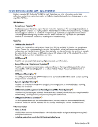 Related information for IBM i data migration
Product manuals, IBM Redbooks® (in PDF format), Web sites, and other information center topic
collections contain information that relates to the Data migration topic collection. You can view or print
any of the PDF files.
IBM Redbooks
• iSeries Server Migration
This book discusses the various topics that are involved in migrating to PCI technology. It also looks at
other significant functions like High Speed Link (HSL) and concurrent maintenance capability. This book
includes upgrade scenarios to assist with your planning. It explains such upgrade functions as load
source migration and migrating to LPAR functions. And it describes the expansion unit options that
preserve an investment in hardware or that migrate to new technology.
Web sites
• IBM Migration Services
This Web site contains information about the services IBM has available for helping you upgrade your
system. This service includes a planning session that concludes with a final hardware and software
configuration and installation plan. The services specialist can also perform on-site services to upgrade
the system to the latest release of IBM i, convert your SPD-attached I/O to PCI-attached I/O, perform
disk unit migration, system consolidation and more.
• IBM Planning
This Web site provides links to a variety of planning tools and information.
• Support Planning: Migration and Upgrades
This Web site provides information about products or features that may not be supported in future
releases of the IBM i operating system or on future models, Product Previews, and Statements of
Directions.
• IBM System Planning tool
The IBM System Planning tool (LPAR Validation tool) is a Web-based tool that assists users in planning
for a partitioned environment.
• Dynamic logical partitioning
This Web site contains an introduction to logical partitioning as well as information about planning,
services, and education.
• IBM Performance Management for Power Systems (PM for Power Systems)
This reference provides highly technical information about system performance useful for performance
benchmarking, capacity planning, and planning for system performance.
• IBM Systems Workload Estimator
The Workload Estimator tool is a Web-based tool that provides users with a recommended model,
processor, interactive feature, memory, and disk storage necessary for a mixed set of workloads.
Other information
• Memo to Users
This document provides information about software and hardware changes that can potentially affect
your system operations.
• Installing, upgrading, or deleting IBM i and related software
Data migrations 13
 