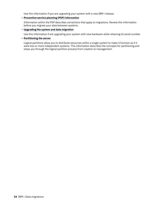 Use this information if you are upgrading your system with a new IBM i release.
• Preventive service planning (PSP) information
Information within the PSP describes corrections that apply to migrations. Review this information
before you migrate your data between systems.
• Upgrading the system and data migration
Use this information if are upgrading your system with new hardware while retaining its serial number.
• Partitioning the server
Logical partitions allow you to distribute resources within a single system to make it function as if it
were two or more independent systems. This information describes the concepts for partitioning and
steps you through the logical partition process from creation to management.
14 IBM i: Data migrations
 