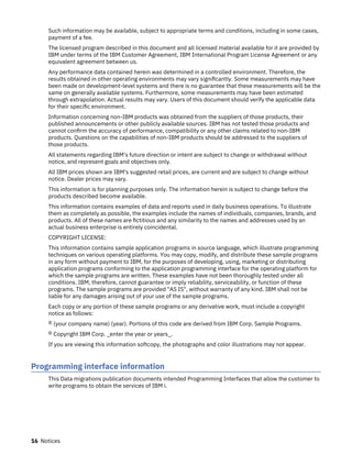 Such information may be available, subject to appropriate terms and conditions, including in some cases,
payment of a fee.
The licensed program described in this document and all licensed material available for it are provided by
IBM under terms of the IBM Customer Agreement, IBM International Program License Agreement or any
equivalent agreement between us.
Any performance data contained herein was determined in a controlled environment. Therefore, the
results obtained in other operating environments may vary significantly. Some measurements may have
been made on development-level systems and there is no guarantee that these measurements will be the
same on generally available systems. Furthermore, some measurements may have been estimated
through extrapolation. Actual results may vary. Users of this document should verify the applicable data
for their specific environment.
Information concerning non-IBM products was obtained from the suppliers of those products, their
published announcements or other publicly available sources. IBM has not tested those products and
cannot confirm the accuracy of performance, compatibility or any other claims related to non-IBM
products. Questions on the capabilities of non-IBM products should be addressed to the suppliers of
those products.
All statements regarding IBM's future direction or intent are subject to change or withdrawal without
notice, and represent goals and objectives only.
All IBM prices shown are IBM's suggested retail prices, are current and are subject to change without
notice. Dealer prices may vary.
This information is for planning purposes only. The information herein is subject to change before the
products described become available.
This information contains examples of data and reports used in daily business operations. To illustrate
them as completely as possible, the examples include the names of individuals, companies, brands, and
products. All of these names are fictitious and any similarity to the names and addresses used by an
actual business enterprise is entirely coincidental.
COPYRIGHT LICENSE:
This information contains sample application programs in source language, which illustrate programming
techniques on various operating platforms. You may copy, modify, and distribute these sample programs
in any form without payment to IBM, for the purposes of developing, using, marketing or distributing
application programs conforming to the application programming interface for the operating platform for
which the sample programs are written. These examples have not been thoroughly tested under all
conditions. IBM, therefore, cannot guarantee or imply reliability, serviceability, or function of these
programs. The sample programs are provided "AS IS", without warranty of any kind. IBM shall not be
liable for any damages arising out of your use of the sample programs.
Each copy or any portion of these sample programs or any derivative work, must include a copyright
notice as follows:
© (your company name) (year). Portions of this code are derived from IBM Corp. Sample Programs.
© Copyright IBM Corp. _enter the year or years_.
If you are viewing this information softcopy, the photographs and color illustrations may not appear.
Programming interface information
This Data migrations publication documents intended Programming Interfaces that allow the customer to
write programs to obtain the services of IBM i.
16 Notices
 