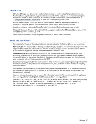 Trademarks
IBM, the IBM logo, and ibm.com are trademarks or registered trademarks of International Business
Machines Corp., registered in many jurisdictions worldwide. Other product and service names might be
trademarks of IBM or other companies. A current list of IBM trademarks is available on the Web at
"Copyright and trademark information" at www.ibm.com/legal/copytrade.shtml.
Adobe, the Adobe logo, PostScript, and the PostScript logo are either registered trademarks or
trademarks of Adobe Systems Incorporated in the United States, and/or other countries.
Linux is a registered trademark of Linus Torvalds in the United States, other countries, or both.
Microsoft, Windows, Windows NT, and the Windows logo are trademarks of Microsoft Corporation in the
United States, other countries, or both.
Other product and service names might be trademarks of IBM or other companies.
Terms and conditions
Permissions for the use of these publications is granted subject to the following terms and conditions.
Personal Use: You may reproduce these publications for your personal, noncommercial use provided that
all proprietary notices are preserved. You may not distribute, display or make derivative works of these
publications, or any portion thereof, without the express consent of IBM.
Commercial Use: You may reproduce, distribute and display these publications solely within your
enterprise provided that all proprietary notices are preserved. You may not make derivative works of
these publications, or reproduce, distribute or display these publications or any portion thereof outside
your enterprise, without the express consent of IBM.
Except as expressly granted in this permission, no other permissions, licenses or rights are granted, either
express or implied, to the publications or any information, data, software or other intellectual property
contained therein.
IBM reserves the right to withdraw the permissions granted herein whenever, in its discretion, the use of
the publications is detrimental to its interest or, as determined by IBM, the above instructions are not
being properly followed.
You may not download, export or re-export this information except in full compliance with all applicable
laws and regulations, including all United States export laws and regulations.
IBM MAKES NO GUARANTEE ABOUT THE CONTENT OF THESE PUBLICATIONS. THE PUBLICATIONS ARE
PROVIDED "AS-IS" AND WITHOUT WARRANTY OF ANY KIND, EITHER EXPRESSED OR IMPLIED,
INCLUDING BUT NOT LIMITED TO IMPLIED WARRANTIES OF MERCHANTABILITY, NON-
INFRINGEMENT, AND FITNESS FOR A PARTICULAR PURPOSE.
Notices 17
 
