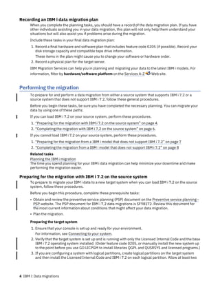 Recording an IBM i data migration plan
When you complete the planning tasks, you should have a record of the data migration plan. If you have
other individuals assisting you in your data migration, this plan will not only help them understand your
situations but will also assist you if problems arise during the migration.
Include these tasks in your final data migration plan:
1. Record a final hardware and software plan that includes feature code 0205 (if possible). Record your
disk storage capacity and compatible tape drive information.
These items in the plan might cause you to change your software or hardware order.
2. Record a physical plan for the target server.
IBM Migration Services can help you in planning and migrating your data to the latest IBM i models. For
information, filter by hardware/software platform on the Services A-Z Web site.
Performing the migration
To prepare for and perform a data migration from either a source system that supports IBM i 7.2 or a
source system that does not support IBM i 7.2, follow these general procedures.
Before you begin these tasks, be sure you have completed the necessary planning. You can migrate your
data by using one of these paths:
If you can load IBM i 7.2 on your source system, perform these procedures.
1. “Preparing for the migration with IBM i 7.2 on the source system” on page 4.
2. “Completing the migration with IBM i 7.2 on the source system” on page 6.
If you cannot load IBM i 7.2 on your source system, perform these procedures.
1. “Preparing for the migration from a IBM i model that does not support IBM i 7.2” on page 7
2. “Completing the migration from a IBM i model that does not support IBM i 7.2” on page 8
Related tasks
Planning the IBM i migration
The time you spend planning for your IBM i data migration can help minimize your downtime and make
performing the migration easier.
Preparing for the migration with IBM i 7.2 on the source system
To prepare to migrate your IBM i data to a new target system when you can load IBM i 7.2 on the source
system, follow these procedures.
Before you begin this procedure, complete these prerequisite tasks:
• Obtain and review the preventive service planning (PSP) document on the Preventive service planning -
PSP website. The PSP document for IBM i 7.2 data migrations is SF98172. Review this document for
the most current information about conditions that might affect your data migration.
• Plan the migration.
Preparing the target system
1. Ensure that your console is set up and ready for your environment.
For information, see Connecting to your system.
2. Verify that the target system is set up and is running with only the Licensed Internal Code and the base
IBM i 7.2 operating system installed. (Order feature code 0205, or manually install the new system up
to the point before you use GO LICPGM to install libraries QGPL and QUSRSYS and licensed programs.)
3. If you are configuring a system with logical partitions, create logical partitions on the target system
and then install the Licensed Internal Code and IBM i 7.2 on each logical partition. Allow at least two
4 IBM i: Data migrations
 