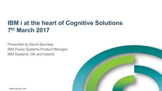 © IBM Corporation, 2016
IBM i at the heart of Cognitive Solutions
7th March 2017
Presented by David Spurway
IBM Power Systems Product Manager
IBM Systems, UK and Ireland
 