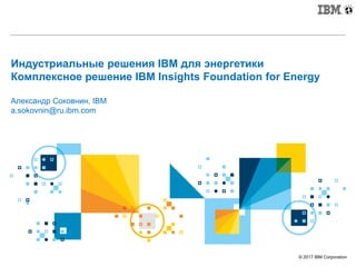 © 2017 IBM Corporation
Индустриальные решения IBM для энергетики
Комплексное решение IBM Insights Foundation for Energy
Александр Соковнин, IBM
a.sokovnin@ru.ibm.com
 