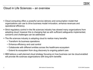 © 2015 IBM CorporationIBM Institute for Business Value2
Cloud in Life Sciences – an overview
 Cloud computing offers a powerful service delivery and consumption model that
organizations can use to drive business model innovation, enhance revenues and
operational efficiency
 Strict regulatory control in the life sciences industry has slowed many organizations from
adopting cloud; however this is changing fast as with sufficient safeguards implemented,
concerns and challenges can be addressed
 The life sciences industry is adopting cloud to realize many benefits
• Transform its business operations
• Enhance efficiency and cost control
• Collaborate with different entities across the healthcare ecosystem
• Extend its ecosystem from drug discovery to ongoing patient care
 IBM believe a well planned cloud strategy focusing on how business can be cloud-enabled
will provide life sciences organizations with long term benefits
 