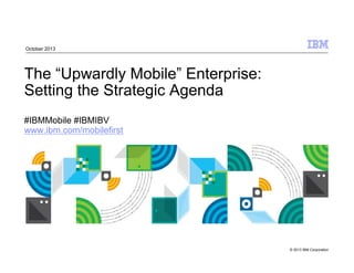 © 2013 IBM Corporation
The “Upwardly Mobile” Enterprise:
Setting the Strategic Agenda
#IBMMobile #IBMIBV
www.ibm.com/mobilefirst
October 2013
 