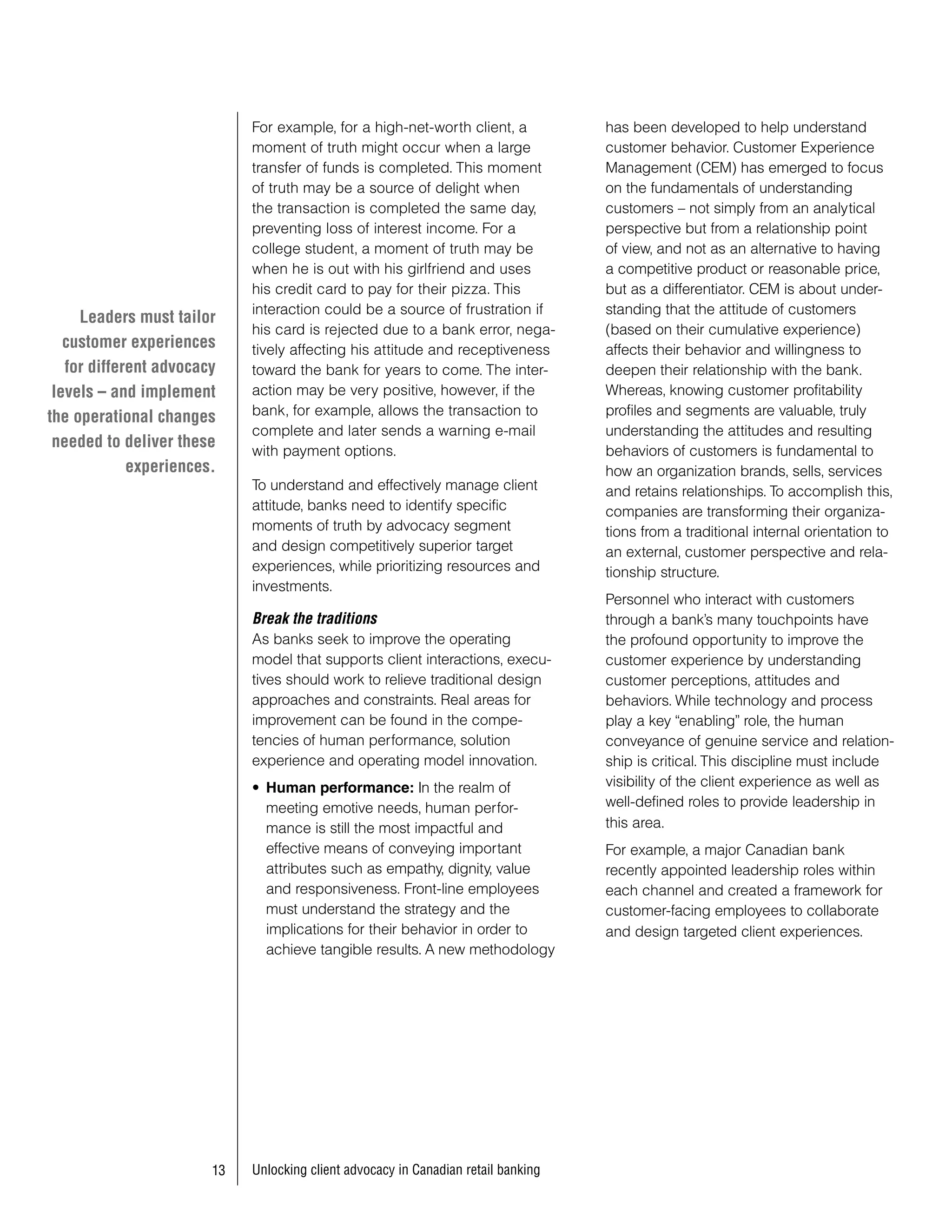 For example, for a high-net-worth client, a            has been developed to help understand
                             moment of truth might occur when a large               customer behavior. Customer Experience
                             transfer of funds is completed. This moment            Management (CEM) has emerged to focus
                             of truth may be a source of delight when               on the fundamentals of understanding
                             the transaction is completed the same day,             customers – not simply from an analytical
                             preventing loss of interest income. For a              perspective but from a relationship point
                             college student, a moment of truth may be              of view, and not as an alternative to having
                             when he is out with his girlfriend and uses            a competitive product or reasonable price,
                             his credit card to pay for their pizza. This           but as a differentiator. CEM is about under-
                             interaction could be a source of frustration if        standing that the attitude of customers
     Leaders must tailor
                             his card is rejected due to a bank error, nega-        (based on their cumulative experience)
   customer experiences      tively affecting his attitude and receptiveness        affects their behavior and willingness to
   for different advocacy    toward the bank for years to come. The inter-          deepen their relationship with the bank.
 levels – and implement      action may be very positive, however, if the           Whereas, knowing customer profitability
the operational changes      bank, for example, allows the transaction to           profiles and segments are valuable, truly
                             complete and later sends a warning e-mail              understanding the attitudes and resulting
 needed to deliver these
                             with payment options.                                  behaviors of customers is fundamental to
             experiences.                                                           how an organization brands, sells, services
                             To understand and effectively manage client            and retains relationships. To accomplish this,
                             attitude, banks need to identify specific              companies are transforming their organiza-
                             moments of truth by advocacy segment                   tions from a traditional internal orientation to
                             and design competitively superior target               an external, customer perspective and rela-
                             experiences, while prioritizing resources and          tionship structure.
                             investments.
                                                                                    Personnel who interact with customers
                             Break the traditions                                   through a bank’s many touchpoints have
                             As banks seek to improve the operating                 the profound opportunity to improve the
                             model that supports client interactions, execu-        customer experience by understanding
                             tives should work to relieve traditional design        customer perceptions, attitudes and
                             approaches and constraints. Real areas for             behaviors. While technology and process
                             improvement can be found in the compe-                 play a key “enabling” role, the human
                             tencies of human performance, solution                 conveyance of genuine service and relation-
                             experience and operating model innovation.             ship is critical. This discipline must include
                             • Human performance: In the realm of                   visibility of the client experience as well as
                               meeting emotive needs, human perfor-                 well-defined roles to provide leadership in
                               mance is still the most impactful and                this area.
                               effective means of conveying important               For example, a major Canadian bank
                               attributes such as empathy, dignity, value           recently appointed leadership roles within
                               and responsiveness. Front-line employees             each channel and created a framework for
                               must understand the strategy and the                 customer-facing employees to collaborate
                               implications for their behavior in order to          and design targeted client experiences.
                               achieve tangible results. A new methodology




                           Unlocking client advocacy in Canadian retail banking
 
