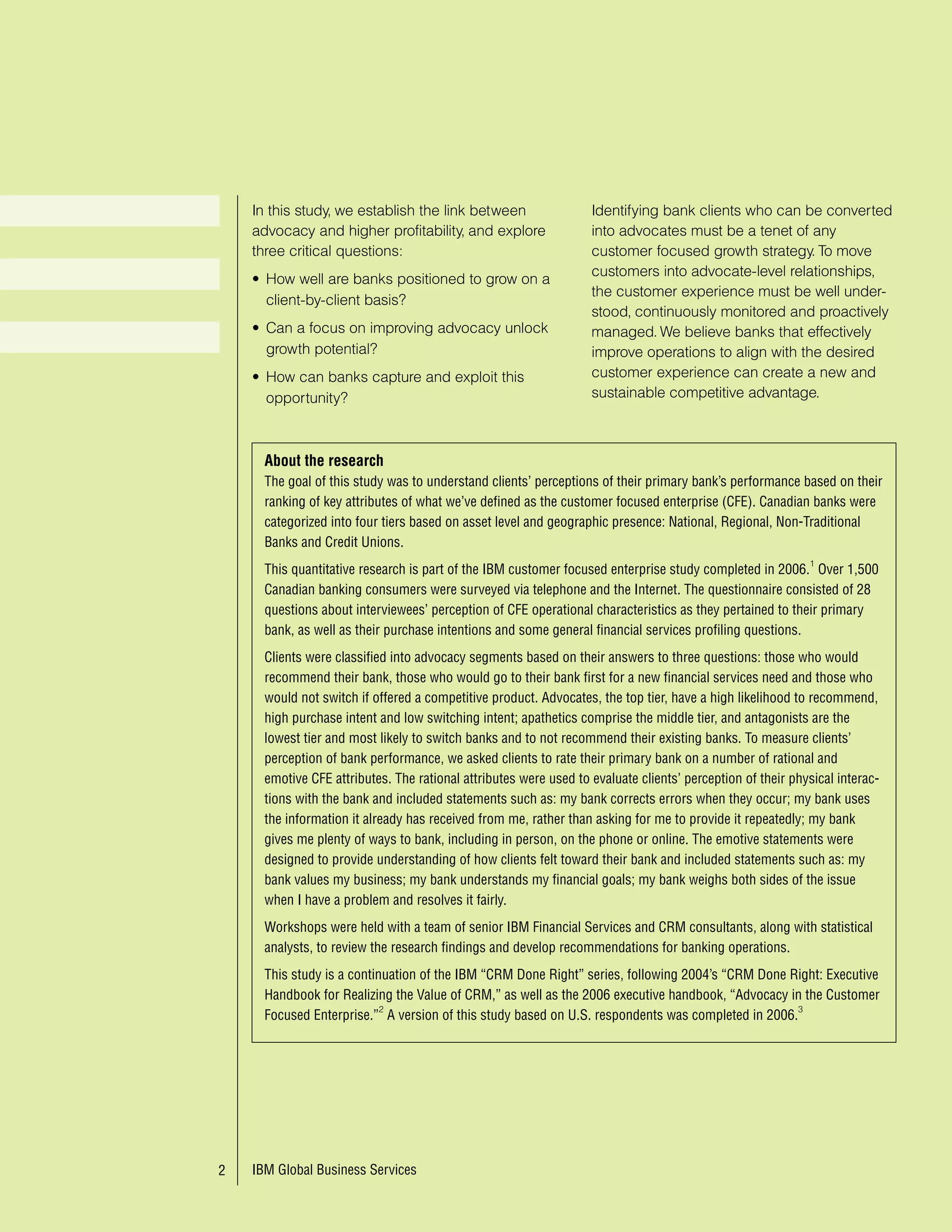 , д , не з быв я про исследов ния и опер тивный
                                                                               мониторинг для про ктивного менеджмент .

                               In this study, we establish the link between                   Identifying bank clients who can be converted
                               advocacy and higher profitability, and explore                 into advocates must be a tenet of any
                               three critical questions:                                      customer focused growth strategy. To move
                                                                                              customers into advocate-level relationships,
                               • How well are banks positioned to grow on a
                                                                                              the customer experience must be well under-
                                 client-by-client basis?
                                                                                              stood, continuously monitored and proactively
                               • Can a focus on improving advocacy unlock                     managed. We believe banks that effectively
                                 growth potential?                                            improve operations to align with the desired
                               • How can banks capture and exploit this                       customer experience can create a new and
                                 opportunity?                                                 sustainable competitive advantage.



                                 About the research
                                 The goal of this study was to understand clients’ perceptions of their primary bank’s performance based on their
                                 ranking of key attributes of what we’ve defined as the customer focused enterprise (CFE). Canadian banks were
                                 categorized into four tiers based on asset level and geographic presence: National, Regional, Non-Traditional
                                 Banks and Credit Unions.
                                                                                                                                       1
                                 This quantitative research is part of the IBM customer focused enterprise study completed in 006. Over ,500
                                 Canadian banking consumers were surveyed via telephone and the Internet. The questionnaire consisted of 8
                                 questions about interviewees’ perception of CFE operational characteristics as they pertained to their primary
                                 bank, as well as their purchase intentions and some general financial services profiling questions.
                                 Clients were classified into advocacy segments based on their answers to three questions: those who would
     двок т - определение        recommend their bank, those who would go to their bank first for a new financial services need and those who
    элементы: уст новк ,         would not switch if offered a competitive product. Advocates, the top tier, have a high likelihood to recommend,
    действие, лояльность         high purchase intent and low switching intent; apathetics comprise the middle tier, and antagonists are the
                                 lowest tier and most likely to switch banks and to not recommend their existing banks. To measure clients’
                                 perception of bank performance, we asked clients to rate their primary bank on a number of rational and
                                 emotive CFE attributes. The rational attributes were used to evaluate clients’ perception of their physical interac-
 сего было 28 вопросов           tions with the bank and included statements such as: my bank corrects errors when they occur; my bank uses
                                 the information it already has received from me, rather than asking for me to provide it repeatedly; my bank
 десь приведены некоторые
                                 gives me plenty of ways to bank, including in person, on the phone or online. The emotive statements were
эмоцион льно и р цион льно
                                 designed to provide understanding of how clients felt toward their bank and included statements such as: my
ориентиров нные вопросы
                                 bank values my business; my bank understands my financial goals; my bank weighs both sides of the issue
                                 when I have a problem and resolves it fairly.
                                 Workshops were held with a team of senior IBM Financial Services and CRM consultants, along with statistical
                                 analysts, to review the research findings and develop recommendations for banking operations.

 орош я ком ндн я р бот ,        This study is a continuation of the IBM “CRM Done Right” series, following 004’s “CRM Done Right: Executive
видимо...                        Handbook for Realizing the Value of CRM,” as well as the 006 executive handbook, “Advocacy in the Customer
                                                       2                                                                      3
                                 Focused Enterprise.” A version of this study based on U.S. respondents was completed in 006.




                            IBM Global Business Services
                                IBM Global Business Services
 