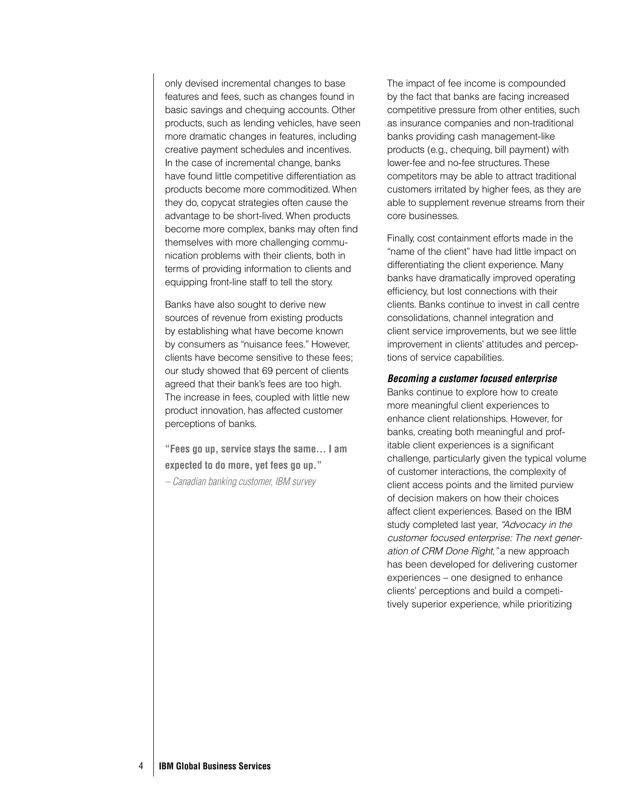 only devised incremental changes to base              The impact of fee income is compounded
     features and fees, such as changes found in           by the fact that banks are facing increased
     basic savings and chequing accounts. Other            competitive pressure from other entities, such
     products, such as lending vehicles, have seen         as insurance companies and non-traditional
     more dramatic changes in features, including          banks providing cash management-like
     creative payment schedules and incentives.            products (e.g., chequing, bill payment) with
     In the case of incremental change, banks              lower-fee and no-fee structures. These
     have found little competitive differentiation as      competitors may be able to attract traditional
     products become more commoditized. When               customers irritated by higher fees, as they are
     they do, copycat strategies often cause the           able to supplement revenue streams from their
     advantage to be short-lived. When products            core businesses.
     become more complex, banks may often find
     themselves with more challenging commu-               Finally, cost containment efforts made in the
     nication problems with their clients, both in         “name of the client” have had little impact on
     terms of providing information to clients and         differentiating the client experience. Many
     equipping front-line staff to tell the story.         banks have dramatically improved operating
                                                           efficiency, but lost connections with their
     Banks have also sought to derive new                  clients. Banks continue to invest in call centre
     sources of revenue from existing products             consolidations, channel integration and
     by establishing what have become known                client service improvements, but we see little
     by consumers as “nuisance fees.” However,             improvement in clients’ attitudes and percep-
     clients have become sensitive to these fees;          tions of service capabilities.
     our study showed that 69 percent of clients        ройгрыш в бизнес-схем х, не коммуник циях.
                                                           Becoming a customer focused enterprise
     agreed that their bank’s fees are too high.
                                                           Banks continue to explore how to create
     The increase in fees, coupled with little new
                                                           more meaningful client experiences to
     product innovation, has affected customer
                                                           enhance client relationships. However, for
     perceptions of banks.
                                                           banks, creating both meaningful and prof-
     “Fees go up, service stays the same… I am             itable client experiences is a significant
                                                           challenge, particularly given the typical volume
     expected to do more, yet fees go up.”
                                                           of customer interactions, the complexity of
     – Canadian banking customer, IBM survey               client access points and the limited purview
                                                           of decision makers on how their choices
                                                           affect client experiences. Based on the IBM
                                                           study completed last year, “Advocacy in the
                                                           customer focused enterprise: The next gener-
                                                           ation of CRM Done Right,” a new approach
                                                           has been developed for delivering customer
                                                           experiences – one designed to enhance
                                                           clients’ perceptions and build a competi-
                                                           tively superior experience, while prioritizing




4   IBM Global Business Services
 