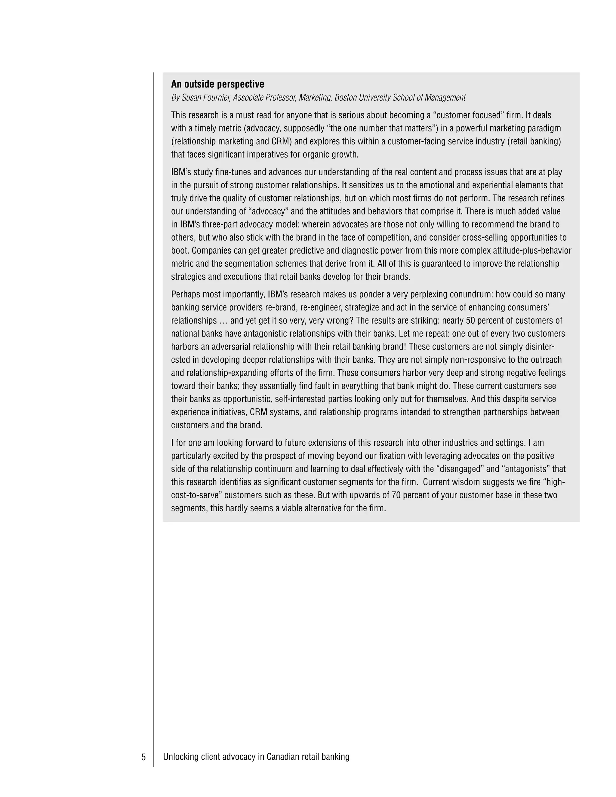 An outside perspective
                                  By Susan Fournier, Associate Professor, Marketing, Boston University School of Management
                                  This research is a must read for anyone that is serious about becoming a “customer focused” firm. It deals
                                  with a timely metric (advocacy, supposedly “the one number that matters”) in a powerful marketing paradigm
                                  (relationship marketing and CRM) and explores this within a customer-facing service industry (retail banking)
                                  that faces significant imperatives for organic growth.
                                  IBM’s study fine-tunes and advances our understanding of the real content and process issues that are at play
 ействительно. в отличие          in the pursuit of strong customer relationships. It sensitizes us to the emotional and experiential elements that
от многих других они в своем      truly drive the quality of customer relationships, but on which most firms do not perform. The research refines
исследов нии отр зили, что        our understanding of “advocacy” and the attitudes and behaviors that comprise it. There is much added value
 двок ты - к к и все клиенты-     in IBM’s three-part advocacy model: wherein advocates are those not only willing to recommend the brand to
н ходятся в конкурентной          others, but who also stick with the brand in the face of competition, and consider cross-selling opportunities to
среде, не в в кууме или           boot. Companies can get greater predictive and diagnostic power from this more complex attitude-plus-behavior
 тмосфере поклонения своему       metric and the segmentation schemes that derive from it. All of this is guaranteed to improve the relationship
бренду.                           strategies and executions that retail banks develop for their brands.
                                  Perhaps most importantly, IBM’s research makes us ponder a very perplexing conundrum: how could so many
                                  banking service providers re-brand, re-engineer, strategize and act in the service of enhancing consumers’
                                  relationships … and yet get it so very, very wrong? The results are striking: nearly 50 percent of customers of
                                  national banks have antagonistic relationships with their banks. Let me repeat: one out of every two customers
  сож лению, многие не опир
                                  harbors an adversarial relationship with their retail banking brand! These customers are not simply disinter-
юся н ценностные метрики,         ested in developing deeper relationships with their banks. They are not simply non-responsive to the outreach
  лишь н поведенческие. из        and relationship-expanding efforts of the firm. These consumers harbor very deep and strong negative feelings
повед тяжело вытянуть долго       toward their banks; they essentially find fault in everything that bank might do. These current customers see
срочную приверженность, но        their banks as opportunistic, self-interested parties looking only out for themselves. And this despite service
и доверять ей без дополнения      experience initiatives, CRM systems, and relationship programs intended to strengthen partnerships between
дел ми тоже не стоит. ужны        customers and the brand.
обе метрики..
                                  I for one am looking forward to future extensions of this research into other industries and settings. I am
                                  particularly excited by the prospect of moving beyond our fixation with leveraging advocates on the positive
                                  side of the relationship continuum and learning to deal effectively with the “disengaged” and “antagonists” that
                                  this research identifies as significant customer segments for the firm. Current wisdom suggests we fire “high-
                                  cost-to-serve” customers such as these. But with upwards of 70 percent of your customer base in these two
                                  segments, this hardly seems a viable alternative for the firm.




                         5      Unlocking client advocacy in Canadian retail banking
 