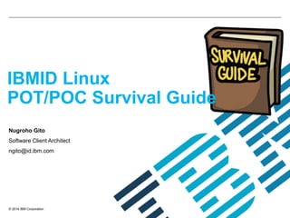 © 2014 IBM Corporation
IBMID Linux
POT/POC Survival Guide
Nugroho Gito
Software Client Architect
ngito@id.ibm.com
 