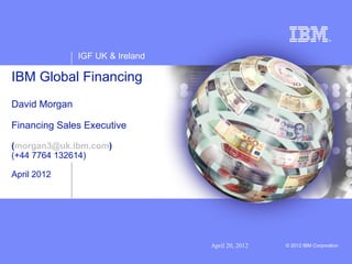 IGF UK & Ireland

IBM Global Financing
David Morgan

Financing Sales Executive

(morgan3@uk.ibm.com)
(+44 7764 132614)

April 2012




                                  April 20, 2012   © 2012 IBM Corporation
 