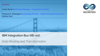 IBM Integration Bus (IIB v10)
Data Routing and Transformation
Presented By:
Justin Goud Marketing Manager – Integration Practice
Praveen K. Chhangani Technology Director - Digital Connected Enterprise
Kellton Tech
 