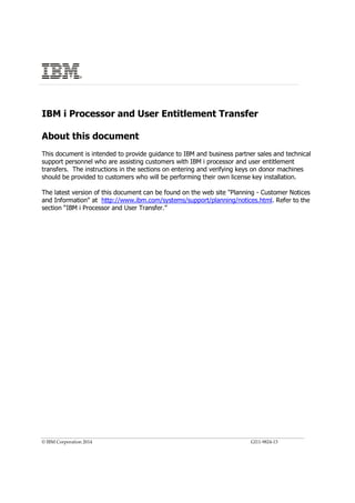 © IBM Corporation 2014 GI11-9824-13
IBM i Processor and User Entitlement Transfer
About this document
This document is intended to provide guidance to IBM and business partner sales and technical
support personnel who are assisting customers with IBM i processor and user entitlement
transfers. The instructions in the sections on entering and verifying keys on donor machines
should be provided to customers who will be performing their own license key installation.
The latest version of this document can be found on the web site "Planning - Customer Notices
and Information" at http://www.ibm.com/systems/support/planning/notices.html. Refer to the
section “IBM i Processor and User Transfer.”
®
 