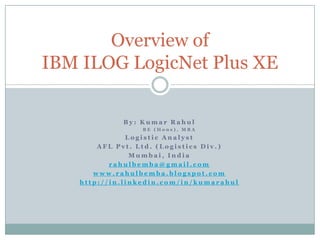 Overview ofIBM ILOG LogicNet Plus XE By: Kumar Rahul          BE (Hons), MBA Logistic Analyst AFL Pvt. Ltd. (Logistics Div.) Mumbai, India rahulbemba@gmail.com www.rahulbemba.blogspot.com http://in.linkedin.com/in/kumarahul 