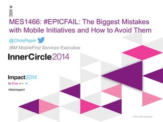 © 2014 IBM Corporation
MES1466: #EPICFAIL - The
Biggest Mistakes with Mobile
Initiatives and How to Avoid
Them
@ChrisPepin
IBM Mobile First Services Executive
 