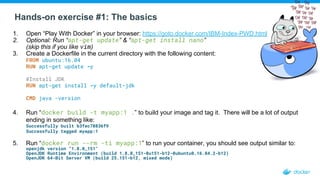Hands-on exercise #1: The basics
1. Open “Play With Docker” in your browser: https://goto.docker.com/IBM-Index-PWD.html
2. Optional: Run “apt-get update” & “apt-get install nano”
(skip this if you like vim)
3. Create a Dockerfile in the current directory with the following content:
FROM ubuntu:16.04
RUN apt-get update -y
#Install JDK
RUN apt-get install -y default-jdk
CMD java -version
4. Run “docker build -t myapp:1 .” to build your image and tag it. There will be a lot of output
ending in something like:
Successfully built b3fec78836f9
Successfully tagged myapp:1
5. Run “docker run --rm -ti myapp:1” to run your container, you should see output similar to:
openjdk version "1.8.0_151"
OpenJDK Runtime Environment (build 1.8.0_151-8u151-b12-0ubuntu0.16.04.2-b12)
OpenJDK 64-Bit Server VM (build 25.151-b12, mixed mode)
 