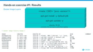 Hands-on exercise #1: Results
Docker Image Layers
$ docker image history myapp:1
IMAGE CREATED CREATED BY SIZE COMMENT
33c38ae31747 21 hours ago /bin/sh -c #(nop) CMD ["/bin/sh" "-c" "java… 0B
334a9f1fdb99 21 hours ago /bin/sh -c apt-get install -y default-jdk 347MB
0786492ffc8b 21 hours ago /bin/sh -c apt-get update -y 39.6MB
0458a4468cbc 2 weeks ago /bin/sh -c #(nop) CMD ["/bin/bash"] 0B
<missing> 2 weeks ago /bin/sh -c mkdir -p /run/systemd && echo 'do… 7B
<missing> 2 weeks ago /bin/sh -c sed -i 's/^#s*(deb.*universe)$… 2.76kB
<missing> 2 weeks ago /bin/sh -c rm -rf /var/lib/apt/lists/* 0B
<missing> 2 weeks ago /bin/sh -c set -xe && echo '#!/bin/sh' > /… 745B
<missing> 2 weeks ago /bin/sh -c #(nop) ADD file:a3344b835ea6fdc56… 112MB
ubuntu:16.04
(consists of its own layers, pulled from registry)
apt-get update -y
apt-get install -y default-jdk
<meta: CMD= “java -version”/>
 