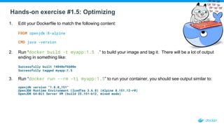Hands-on exercise #1.5: Optimizing
1. Edit your Dockerfile to match the following content:
FROM openjdk:8-alpine
CMD java -version
2. Run “docker build -t myapp:1.5 .” to build your image and tag it. There will be a lot of output
ending in something like:
Successfully built 14840ef6b00e
Successfully tagged myapp:1.5
3. Run “docker run --rm -ti myapp:1.5” to run your container, you should see output similar to:
openjdk version "1.8.0_151"
OpenJDK Runtime Environment (IcedTea 3.6.0) (Alpine 8.151.12-r0)
OpenJDK 64-Bit Server VM (build 25.151-b12, mixed mode)
 