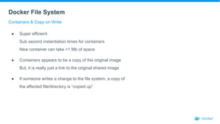 Docker File System
Containers & Copy on Write
● Super efficient:
Sub second instantiation times for containers
New container can take <1 Mb of space
● Containers appears to be a copy of the original image
But, it is really just a link to the original shared image
● If someone writes a change to the file system, a copy of
the affected file/directory is “copied up”
 