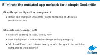 Eliminate the outdated app runbook for a simple Dockerfile
Simplify app configuration management
● define app configs in Dockerfile (single container) or Stack file
(multi-container)
Eliminate configuration drift
● No more patching in place, deploy new
● New deployment = new container image and tag in registry
● `docker diff` command shows exactly what’s changed in the container
compared to the dockerfile
 