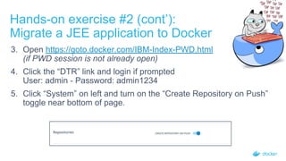 Hands-on exercise #2 (cont’):
Migrate a JEE application to Docker
3. Open https://goto.docker.com/IBM-Index-PWD.html
(if PWD session is not already open)
4. Click the “DTR” link and login if prompted
User: admin - Password: admin1234
5. Click “System” on left and turn on the “Create Repository on Push”
toggle near bottom of page.
 