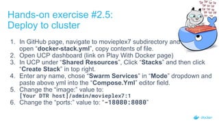 Hands-on exercise #2.5:
Deploy to cluster
1. In GitHub page, navigate to movieplex7 subdirectory and
open “docker-stack.yml”, copy contents of file.
2. Open UCP dashboard (link on Play With Docker page)
3. In UCP under “Shared Resources”, Click “Stacks” and then click
“Create Stack” in top right.
4. Enter any name, chose “Swarm Services” in “Mode” dropdown and
paste above yml into the “Compose.Yml” editor field.
5. Change the “image:” value to:
[Your DTR host]/admin/movieplex7:1
6. Change the “ports:” value to: “-18080:8080”
 
