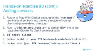 Hands-on exercise #3 (cont’):
Adding services
2. Return to Play-With-Docker page, open the “manager1”
terminal and get back into the top directory of your git
checkout (javaee-demo directory)
3. Run “./add_ee_pwd_host.sh” to add an ENV line to the
react-client/Dockerfile (feel free to look at it)
4. cd react-client
5. docker build -t [your DTR hostname]/admin/react-client:1 .
6. docker push [your DTR hostname]/admin/react-client:1
 