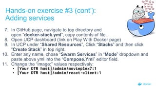 7. In GitHub page, navigate to top directory and
open “docker-stack.yml”, copy contents of file.
8. Open UCP dashboard (link on Play With Docker page)
9. In UCP under “Shared Resources”, Click “Stacks” and then click
“Create Stack” in top right.
10. Enter any name, chose “Swarm Services” in “Mode” dropdown and
paste above yml into the “Compose.Yml” editor field.
11. Change the “image:” values respectively:
• [Your DTR host]/admin/movieplex7:1
• [Your DTR host]/admin/react-client:1
Hands-on exercise #3 (cont’):
Adding services
 