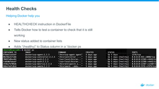 Health Checks
Helping Docker help you
● HEALTHCHECK instruction in DockerFile
● Tells Docker how to test a container to check that it is still
working
● New status added to container lists
● Adds “(healthy)” to Status column in a “docker ps
response”
 