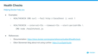 Health Checks
Helping Docker help you
● Examples:
○ HEALTHCHECK CMD curl --fail http://localhost || exit 1
○ HEALTHCHECK --interval=12s --timeout=12s --start-period=30s 
CMD node /healthcheck.js
● References:
○ Documentation: https://docs.docker.com/engine/reference/builder/#healthcheck
○ Elton Stoneman blog about not using curl/iwr: https://t.co/Zgdd1lyzhk
 