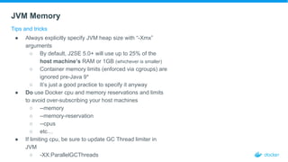 JVM Memory
Tips and tricks
● Always explicitly specify JVM heap size with “-Xmx”
arguments
○ By default, J2SE 5.0+ will use up to 25% of the
host machine’s RAM or 1GB (whichever is smaller)
○ Container memory limits (enforced via cgroups) are
ignored pre-Java 9*
○ It’s just a good practice to specify it anyway
● Do use Docker cpu and memory reservations and limits
to avoid over-subscribing your host machines
○ --memory
○ --memory-reservation
○ --cpus
○ etc…
● If limiting cpu, be sure to update GC Thread limiter in
JVM
○ -XX:ParallelGCThreads
 