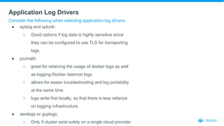 Application Log Drivers
Consider the following when selecting application log drivers:
● syslog and splunk:
○ Good options if log data is highly sensitive since
they can be configured to use TLS for transporting
logs.
● journald:
○ great for retaining the usage of docker logs as well
as logging Docker daemon logs
○ allows for easier troubleshooting and log portability
at the same time
○ logs write first locally, so that there is less reliance
on logging infrastructure.
● awslogs or gcplogs:
○ Only if cluster exist solely on a single cloud provider
 