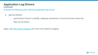 Application Log Drivers
(continued)
Consider the following when selecting application log drivers:
● gelf and fluentd:
○ good choice if there's a NoSQL database somewhere in the environment where the
logs can be stored.
Again, see http://dockr.ly/logging for much more detail on logging.
 