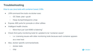 Troubleshooting
How to use Java tools with container based JVMs
● JVM command line tools via docker exec
○ GC Stats: jstat --gcutil
○ Heap dumps/histograms: jmap
● Expose JMX ports for jconsole or other utilities
● Intelligent health checks
○ More than just “port 8080 is listening”
● Check third party monitoring tools for updated to be “container aware”
○ i.e. Licensing issues with older monitoring tools because each container appears
as a new host
● Also, docker specific commands/tools:
○ docker stats
○ ctop
 