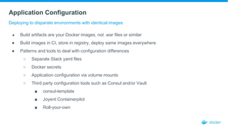 Application Configuration
Deploying to disparate environments with identical images
● Build artifacts are your Docker images, not .war files or similar
● Build images in CI, store in registry, deploy same images everywhere
● Patterns and tools to deal with configuration differences
○ Separate Stack yaml files
○ Docker secrets
○ Application configuration via volume mounts
○ Third party configuration tools such as Consul and/or Vault
■ consul-template
■ Joyent Containerpilot
■ Roll-your-own
 