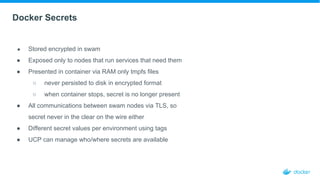 Docker Secrets
● Stored encrypted in swam
● Exposed only to nodes that run services that need them
● Presented in container via RAM only tmpfs files
○ never persisted to disk in encrypted format
○ when container stops, secret is no longer present
● All communications between swam nodes via TLS, so
secret never in the clear on the wire either
● Different secret values per environment using tags
● UCP can manage who/where secrets are available
 