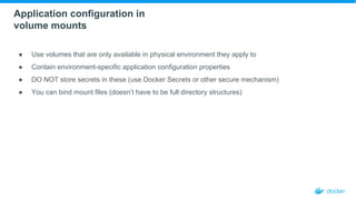 Application configuration in
volume mounts
● Use volumes that are only available in physical environment they apply to
● Contain environment-specific application configuration properties
● DO NOT store secrets in these (use Docker Secrets or other secure mechanism)
● You can bind mount files (doesn’t have to be full directory structures)
 