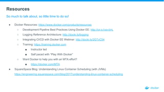 Resources
So much to talk about, so little time to do so!
● Docker Resources: https://www.docker.com/products/resources
○ Development Pipeline Best Practices Using Docker EE: http://bit.ly/2sbnSHL
○ Logging Reference Architecture: http://dockr.ly/logging
○ Integrating CI/CD with Docker EE Webinar: http://dockr.ly/2GTvC54
○ Training: https://training.docker.com
■ Instructor led
■ Self paced with “Play With Docker”
○ Want Docker to help you with an MTA effort?
■ https://docker.com/MTA
● SquareSpace Blog: Understanding Linux Container Scheduling (with JVMs)
https://engineering.squarespace.com/blog/2017/understanding-linux-container-scheduling
 