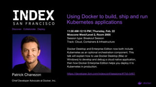 Discover. Collaborate. Deploy.
Using Docker to build, ship and run
Kubernetes applications
Patrick Chanezon
Chief Developer Advocate at Docker, Inc.
11:30 AM-12:15 PM | Thursday, Feb. 22
Moscone West/Level 2, Room 2005
Session type: Breakout Session
Track: Cloud, Containers & Infrastructure
Docker Desktop and Enterprise Edition now both include
Kubernetes as an optional orchestration component. This
talk will explain how to use Docker Desktop (Mac or
Windows) to develop and debug a cloud native application,
then how Docker Enterprise Edition helps you deploy it to
Kubernetes in production.
https://developer.ibm.com/indexconf/sessions/#!?id=5461
 
