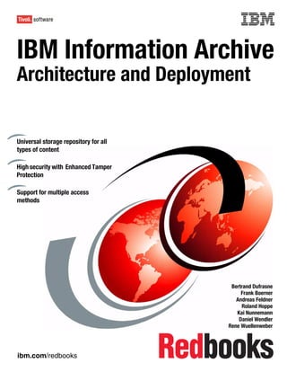Front cover


IBM Information Archive
Architecture and Deployment


Universal storage repository for all
types of content

High security with Enhanced Tamper
Protection

Support for multiple access
methods




                                                      Bertrand Dufrasne
                                                          Frank Boerner
                                                        Andreas Feldner
                                                          Roland Hoppe
                                                        Kai Nunnemann
                                                         Daniel Wendler
                                                     Rene Wuellenweber




ibm.com/redbooks
 