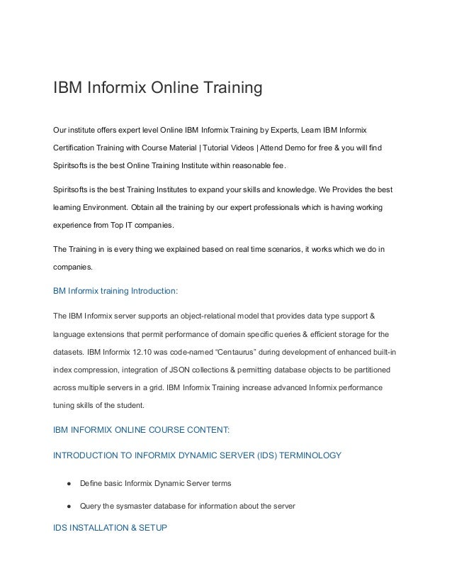IBM Informix Online Training
Our institute offers expert level Online IBM Informix Training by Experts, Learn IBM Informix
Certification Training with Course Material | Tutorial Videos | Attend Demo for free & you will find
Spiritsofts is the best Online Training Institute within reasonable fee.
Spiritsofts is the best Training Institutes to expand your skills and knowledge. We Provides the best
learning Environment. Obtain all the training by our expert professionals which is having working
experience from Top IT companies.
The Training in is every thing we explained based on real time scenarios, it works which we do in
companies.
BM Informix training Introduction:
The IBM Informix server supports an object-relational model that provides data type support &
language extensions that permit performance of domain specific queries & efficient storage for the
datasets. IBM Informix 12.10 was code-named “Centaurus” during development of enhanced built-in
index compression, integration of JSON collections & permitting database objects to be partitioned
across multiple servers in a grid. IBM Informix Training increase advanced Informix performance
tuning skills of the student.
IBM INFORMIX ONLINE COURSE CONTENT:
INTRODUCTION TO INFORMIX DYNAMIC SERVER (IDS) TERMINOLOGY
● Define basic Informix Dynamic Server terms
● Query the sysmaster database for information about the server
IDS INSTALLATION & SETUP
 